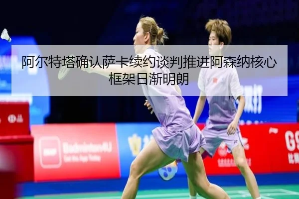 阿尔特塔确认萨卡续约谈判推进阿森纳核心框架日渐明朗